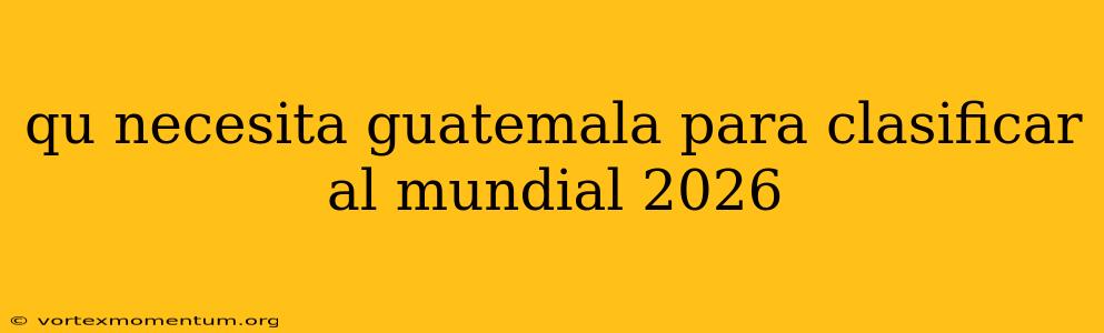 qu necesita guatemala para clasificar al mundial 2026